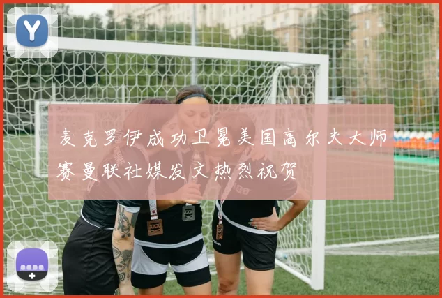 麦克罗伊成功卫冕美国高尔夫大师赛曼联社媒发文热烈祝贺