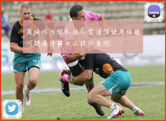 周琦作为球队核心需谨慎使用体能问题亟待解决以提升表现