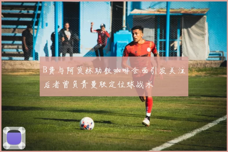 B费与阿莫林助教咖啡会面引发关注后者曾负责曼联定位球战术