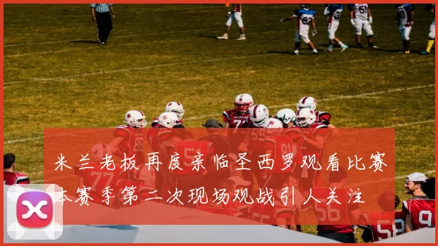 米兰老板再度亲临圣西罗观看比赛本赛季第二次现场观战引人关注