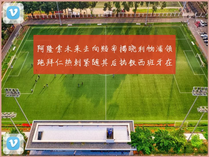 阿隆索未来去向赔率揭晓利物浦领跑拜仁热刺紧随其后执教西班牙在列