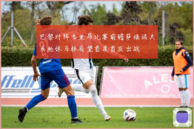 巴黎对阵洛里昂比赛前瞻萨福诺夫或轮休马林有望首度首发出战