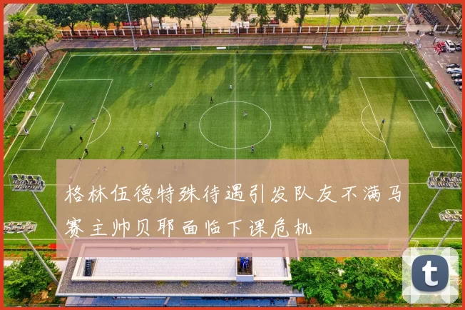 格林伍德特殊待遇引发队友不满马赛主帅贝耶面临下课危机