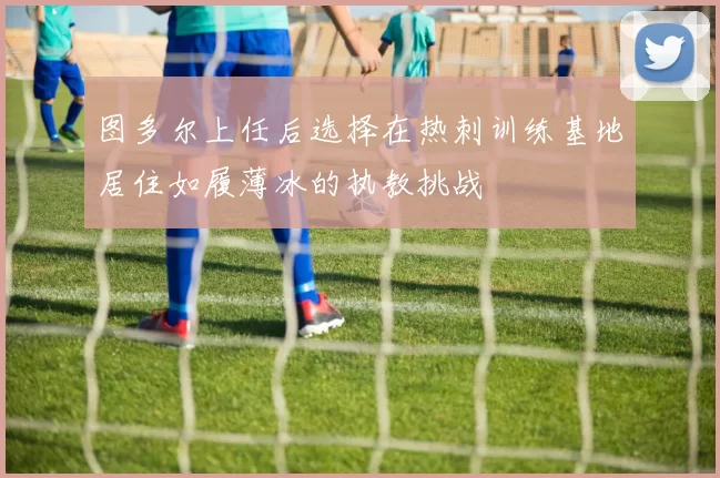 图多尔上任后选择在热刺训练基地居住如履薄冰的执教挑战