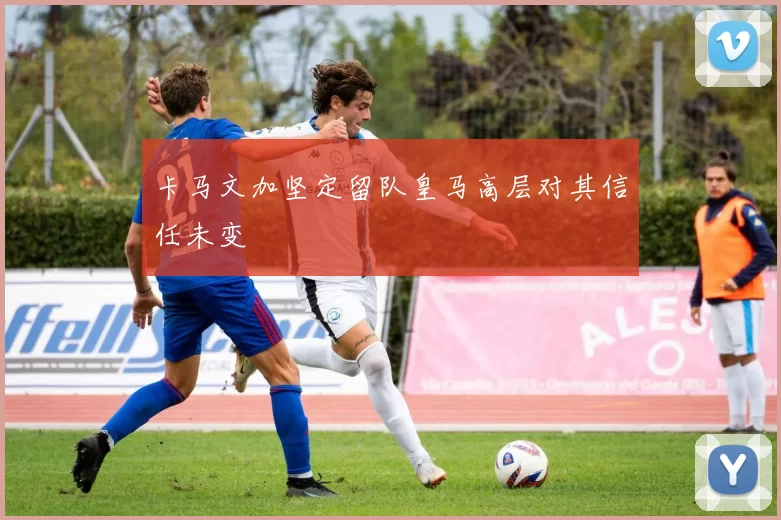 卡马文加坚定留队皇马高层对其信任未变