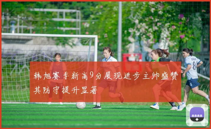 韩旭赛季新高9分展现进步主帅盛赞其防守提升显著