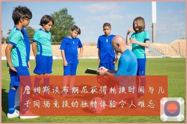 詹姆斯谈布朗尼获得轮换时间与儿子同场竞技的独特体验令人难忘