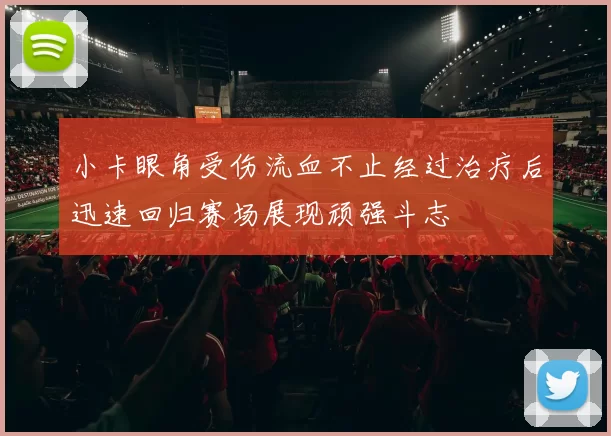 小卡眼角受伤流血不止经过治疗后迅速回归赛场展现顽强斗志