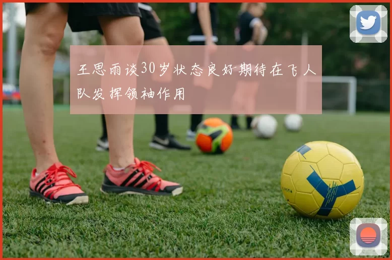 王思雨谈30岁状态良好期待在飞人队发挥领袖作用