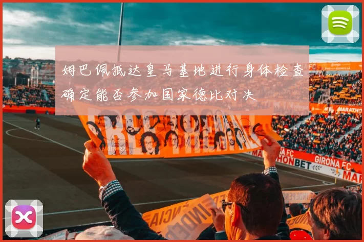 姆巴佩抵达皇马基地进行身体检查确定能否参加国家德比对决