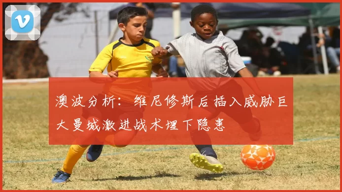 澳波分析：维尼修斯后插入威胁巨大曼城激进战术埋下隐患