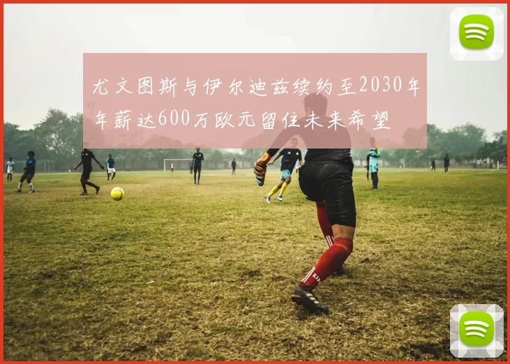 尤文图斯与伊尔迪兹续约至2030年年薪达600万欧元留住未来希望