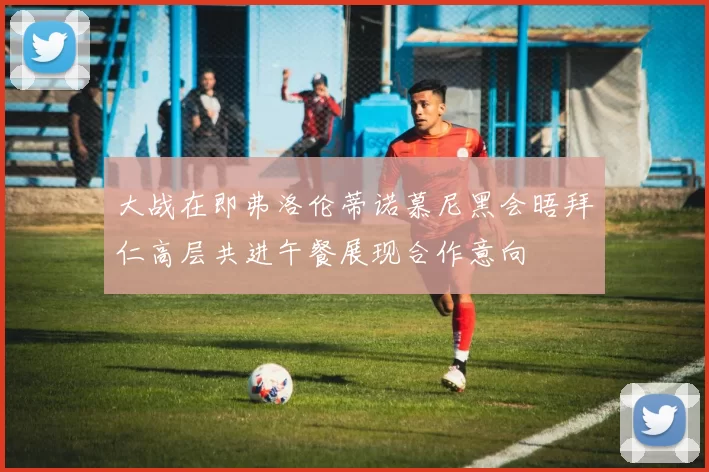 大战在即弗洛伦蒂诺慕尼黑会晤拜仁高层共进午餐展现合作意向
