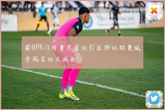 前QPR门将鲁尼言论引发热议称曼城夺冠言论太疯狂