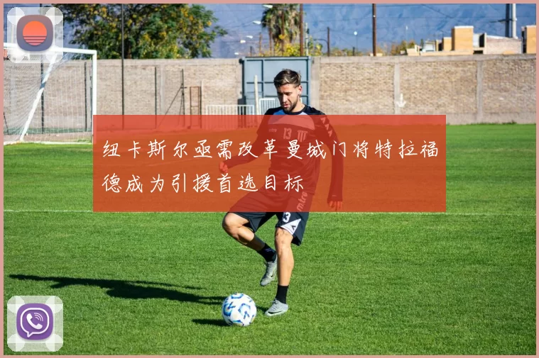 纽卡斯尔亟需改革曼城门将特拉福德成为引援首选目标