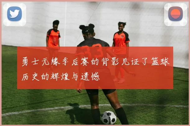 勇士无缘季后赛的背影见证了篮球历史的辉煌与遗憾