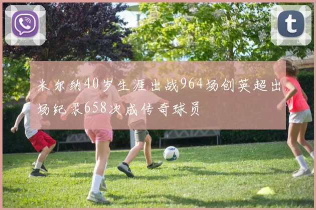 米尔纳40岁生涯出战964场创英超出场纪录658次成传奇球员