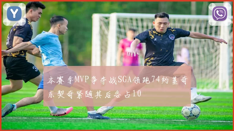本赛季MVP争夺战SGA领跑74约基奇东契奇紧随其后各占10